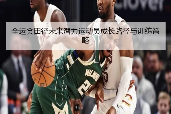 全运会田径未来潜力运动员成长路径与训练策略