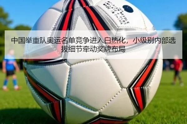中国举重队奥运名单竞争进入白热化，小级别内部选拔细节牵动奖牌布局